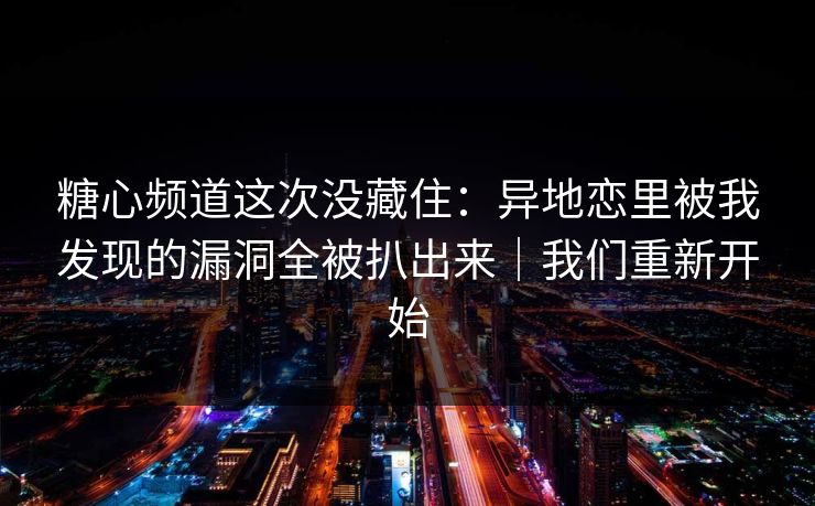 糖心频道这次没藏住：异地恋里被我发现的漏洞全被扒出来｜我们重新开始
