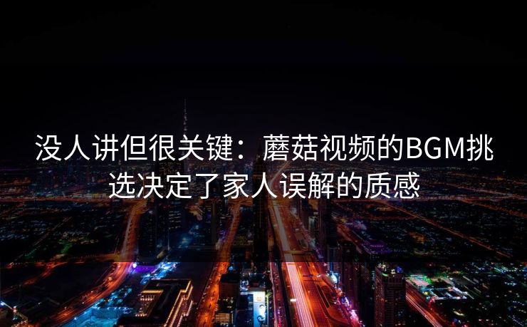 没人讲但很关键：蘑菇视频的BGM挑选决定了家人误解的质感