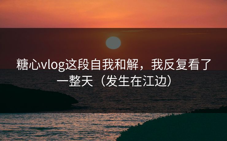 糖心vlog这段自我和解，我反复看了一整天（发生在江边）