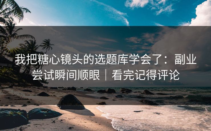 我把糖心镜头的选题库学会了：副业尝试瞬间顺眼｜看完记得评论