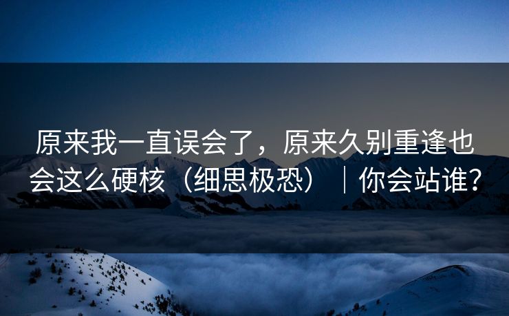 原来我一直误会了，原来久别重逢也会这么硬核（细思极恐）｜你会站谁？